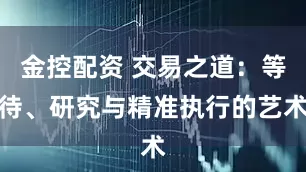 金控配资 交易之道：等待、研究与精准执行的艺术