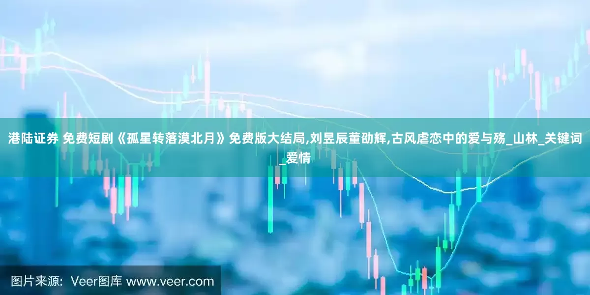 港陆证券 免费短剧《孤星转落漠北月》免费版大结局,刘昱辰董劭辉,古风虐恋中的爱与殇_山林_关键词_爱情