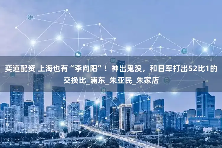 奕道配资 上海也有“李向阳”！神出鬼没，和日军打出52比1的交换比_浦东_朱亚民_朱家店