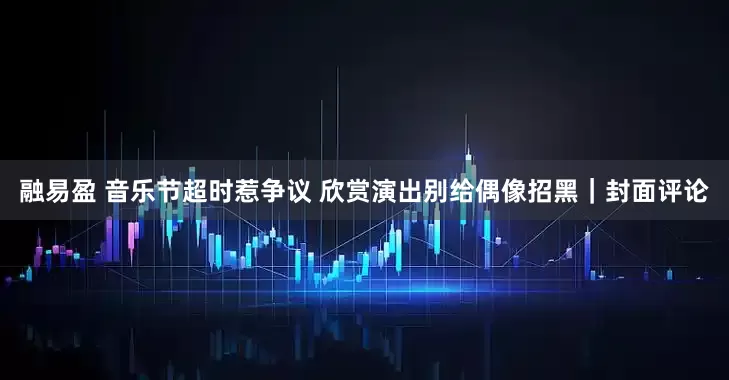 融易盈 音乐节超时惹争议 欣赏演出别给偶像招黑｜封面评论