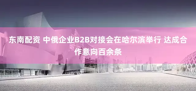 东南配资 中俄企业B2B对接会在哈尔滨举行 达成合作意向百余条