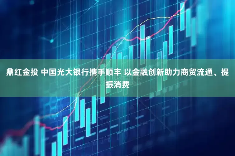 鼎红金投 中国光大银行携手顺丰 以金融创新助力商贸流通、提振消费