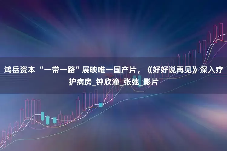 鸿岳资本 “一带一路”展映唯一国产片，《好好说再见》深入疗护病房_钟欣潼_张弛_影片