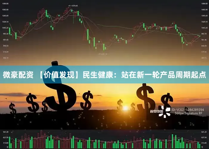 微豪配资 【价值发现】民生健康：站在新一轮产品周期起点