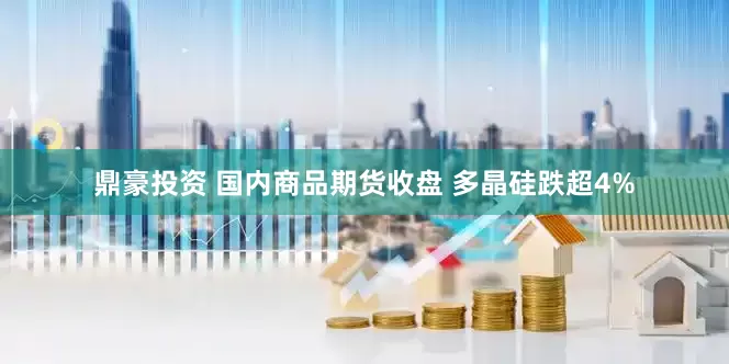 鼎豪投资 国内商品期货收盘 多晶硅跌超4%