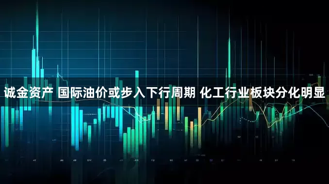 诚金资产 国际油价或步入下行周期 化工行业板块分化明显