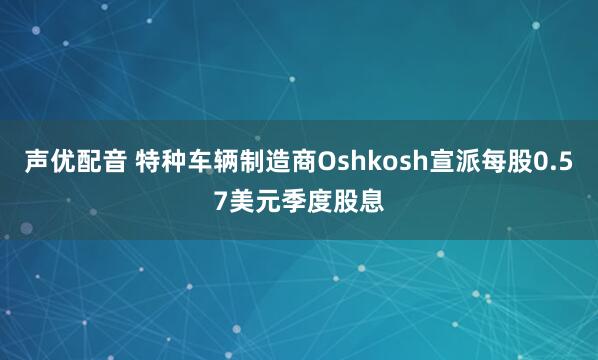 声优配音 特种车辆制造商Oshkosh宣派每股0.57美元季度股息