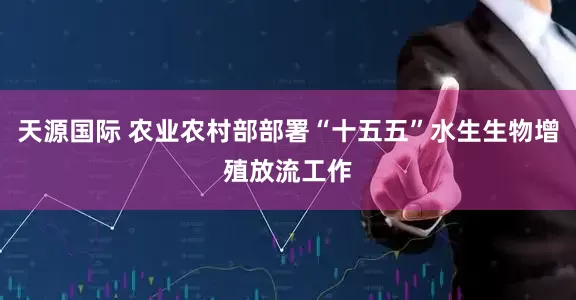 天源国际 农业农村部部署“十五五”水生生物增殖放流工作