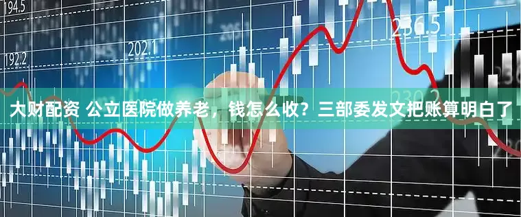 大财配资 公立医院做养老，钱怎么收？三部委发文把账算明白了